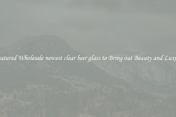Featured Wholesale newest clear beer glass to Bring out Beauty and Luxury