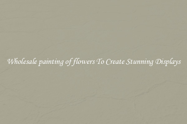 Wholesale painting of flowers To Create Stunning Displays