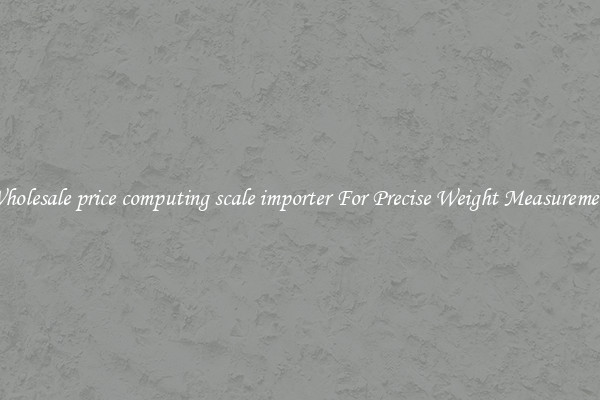 Wholesale price computing scale importer For Precise Weight Measurement